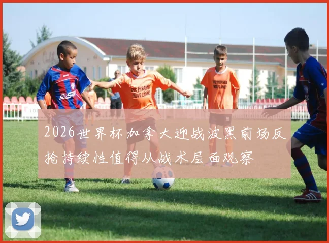 2026世界杯加拿大迎战波黑前场反抢持续性值得从战术层面观察