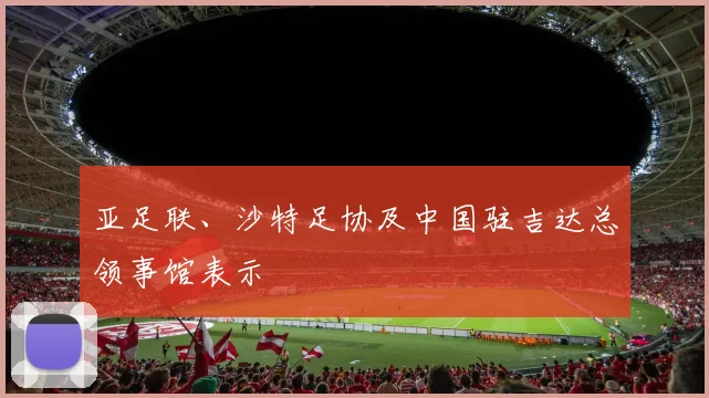亚足联、沙特足协及中国驻吉达总领事馆表示