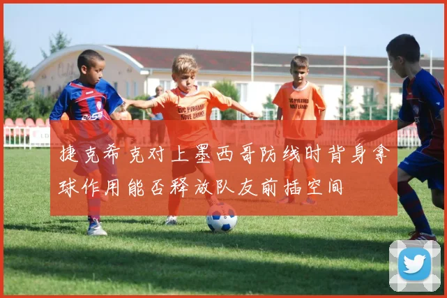 捷克希克对上墨西哥防线时背身拿球作用能否释放队友前插空间