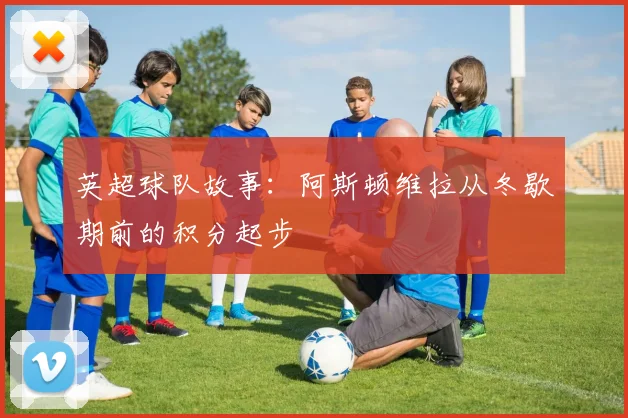 英超球队故事：阿斯顿维拉从冬歇期前的积分起步