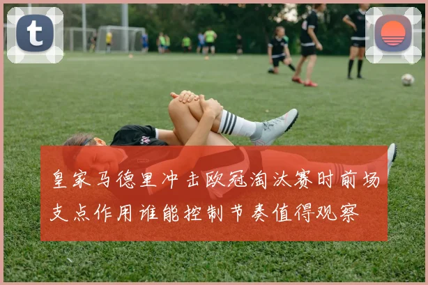 皇家马德里冲击欧冠淘汰赛时前场支点作用谁能控制节奏值得观察