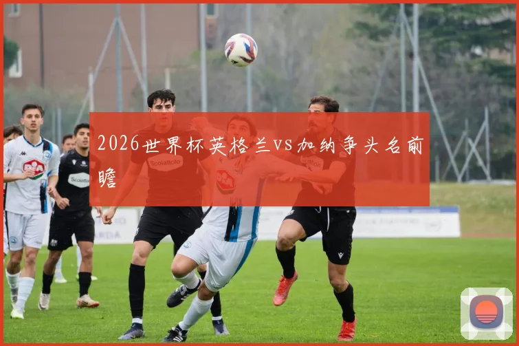 2026世界杯英格兰vs加纳争头名前瞻