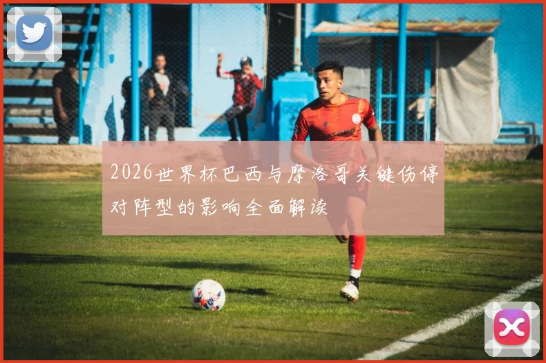 2026世界杯巴西与摩洛哥关键伤停对阵型的影响全面解读