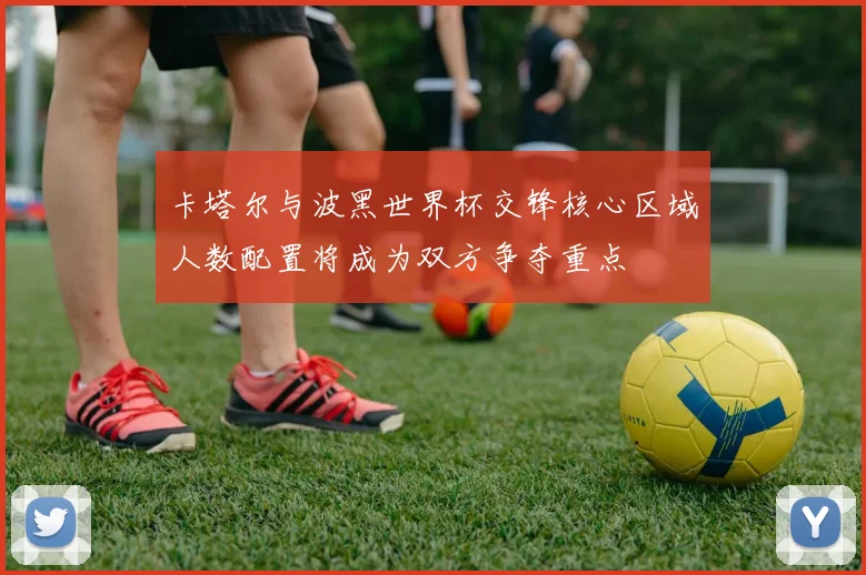 卡塔尔与波黑世界杯交锋核心区域人数配置将成为双方争夺重点