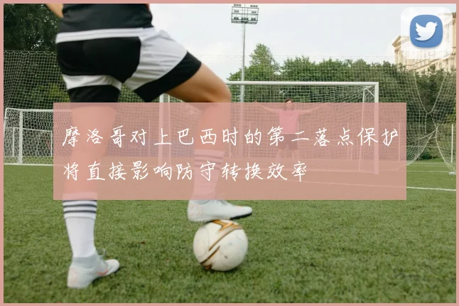 摩洛哥对上巴西时的第二落点保护将直接影响防守转换效率