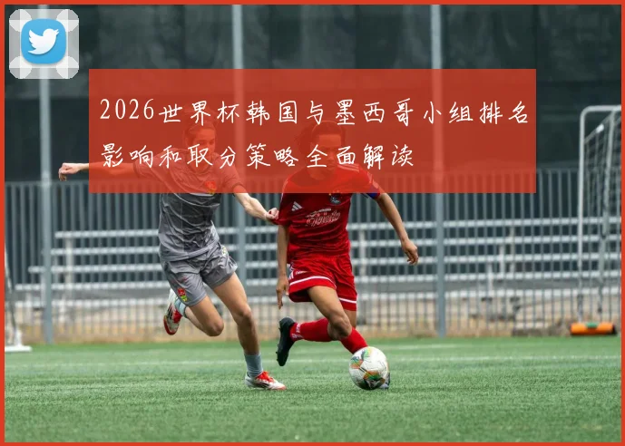 2026世界杯韩国与墨西哥小组排名影响和取分策略全面解读
