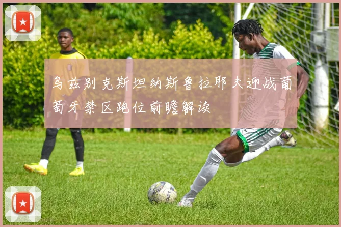 乌兹别克斯坦纳斯鲁拉耶夫迎战葡萄牙禁区跑位前瞻解读