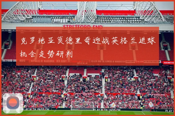 克罗地亚莫德里奇迎战英格兰进球机会走势研判
