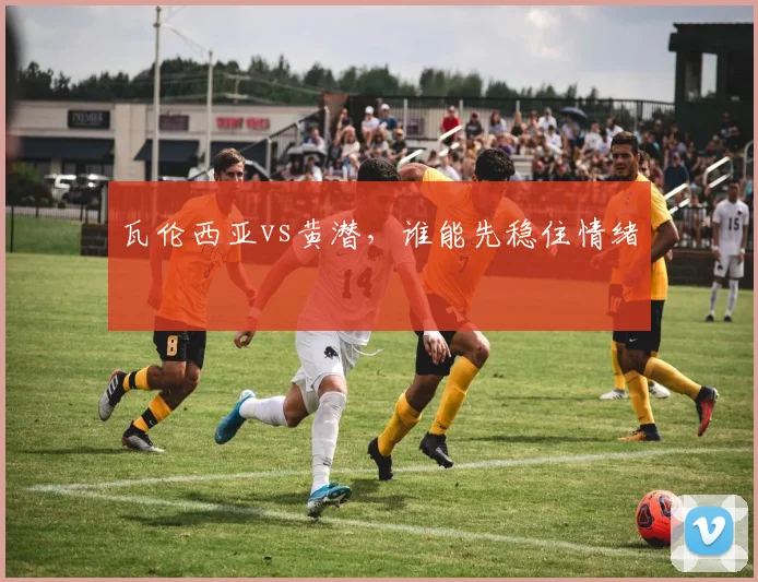 瓦伦西亚vs黄潜,谁能先稳住情绪