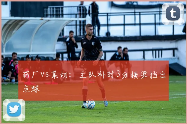 药厂vs莱切：主队补时3分横梁挡出点球
