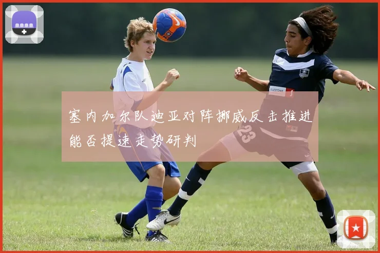 塞内加尔队迪亚对阵挪威反击推进能否提速走势研判