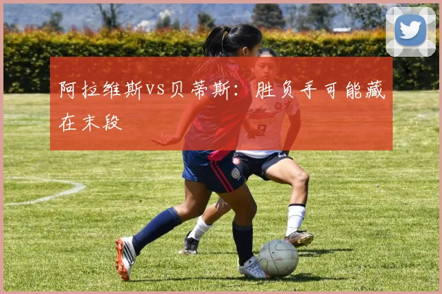 阿拉维斯vs贝蒂斯:胜负手可能藏在末段
