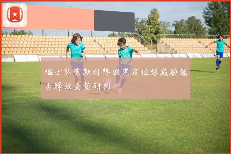 瑞士队索默对阵波黑定位球威胁能否释放走势研判